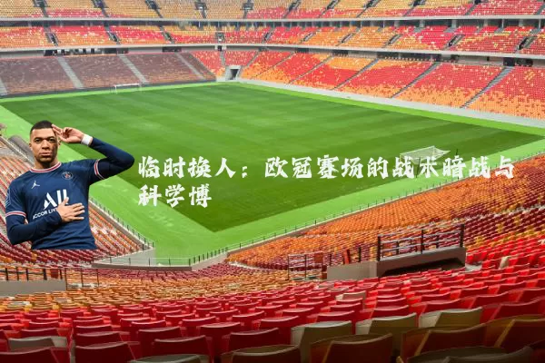 临时换人：欧冠赛场的战术暗战与科学博弈